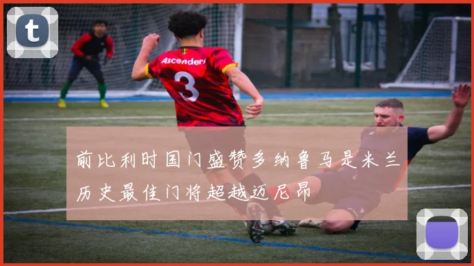 前比利时国门盛赞多纳鲁马是米兰历史最佳门将超越迈尼昂