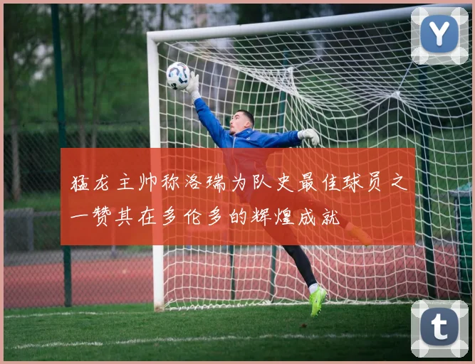 猛龙主帅称洛瑞为队史最佳球员之一赞其在多伦多的辉煌成就