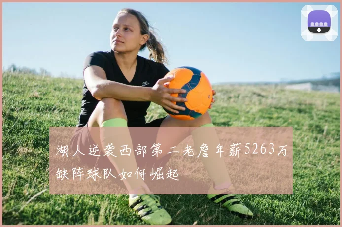 湖人逆袭西部第二老詹年薪5263万缺阵球队如何崛起