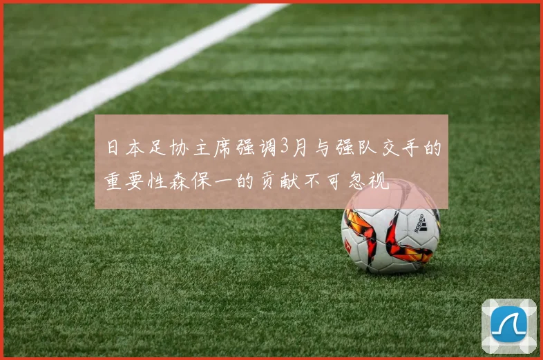 日本足协主席强调3月与强队交手的重要性森保一的贡献不可忽视