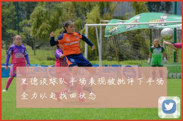 里德谈球队半场表现被批评下半场全力以赴找回状态