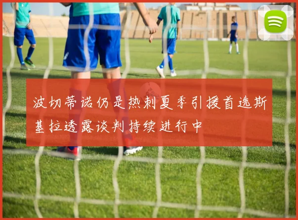 波切蒂诺仍是热刺夏季引援首选斯基拉透露谈判持续进行中