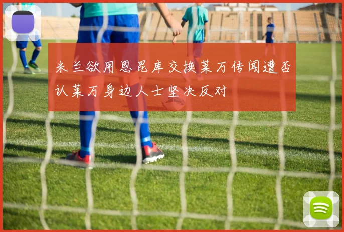 米兰欲用恩昆库交换莱万传闻遭否认莱万身边人士坚决反对