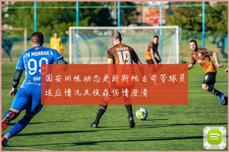 国安训练动态更新斯帕吉奇等球员适应情况及侯森伤情澄清