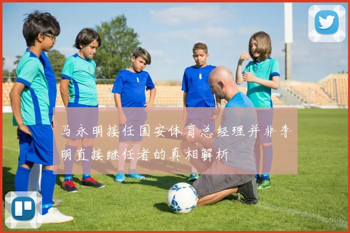 马永明接任国安体育总经理并非李明直接继任者的真相解析