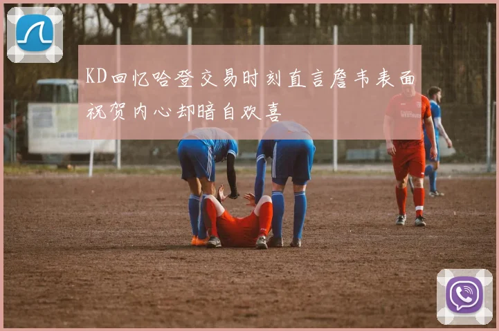 KD回忆哈登交易时刻直言詹韦表面祝贺内心却暗自欢喜