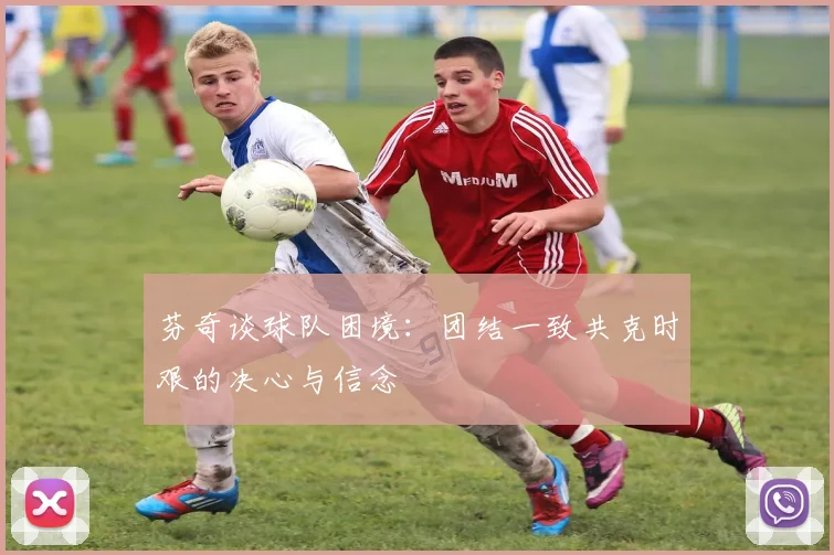 芬奇谈球队困境：团结一致共克时艰的决心与信念
