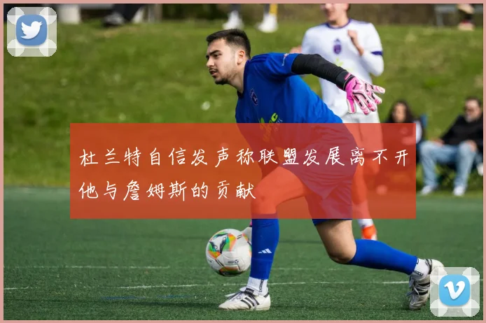 杜兰特自信发声称联盟发展离不开他与詹姆斯的贡献