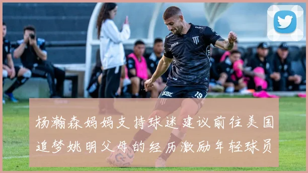 杨瀚森妈妈支持球迷建议前往美国追梦姚明父母的经历激励年轻球员