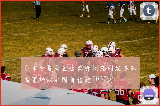 小卡今夏是否会离开快船引发多队高管热议合同价值达5030万