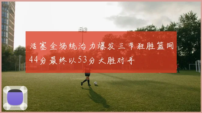 活塞全场统治力爆发三节狂胜篮网44分最终以53分大胜对手