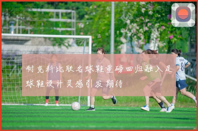 耐克科比联名球鞋重磅回归融入足球鞋设计灵感引发期待