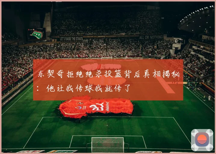 东契奇拒绝绝杀投篮背后真相揭秘：他让我传球我就传了