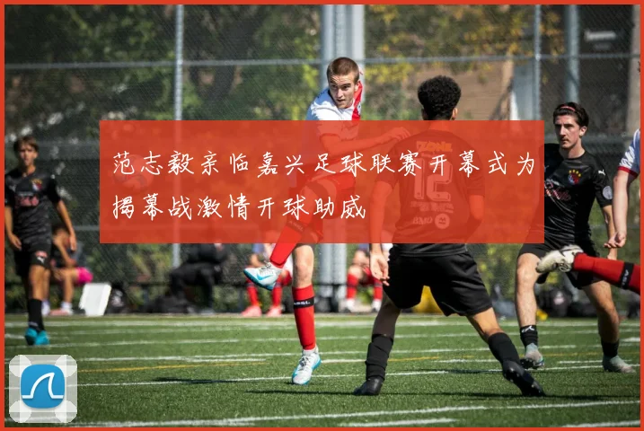 范志毅亲临嘉兴足球联赛开幕式为揭幕战激情开球助威