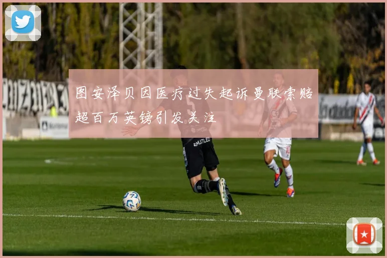 图安泽贝因医疗过失起诉曼联索赔超百万英镑引发关注