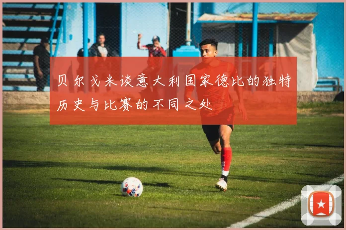 贝尔戈米谈意大利国家德比的独特历史与比赛的不同之处