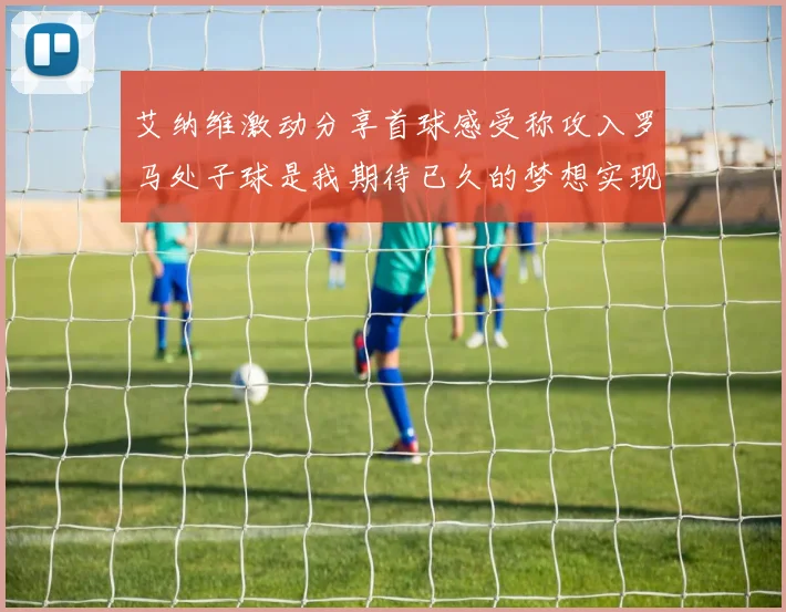 艾纳维激动分享首球感受称攻入罗马处子球是我期待已久的梦想实现