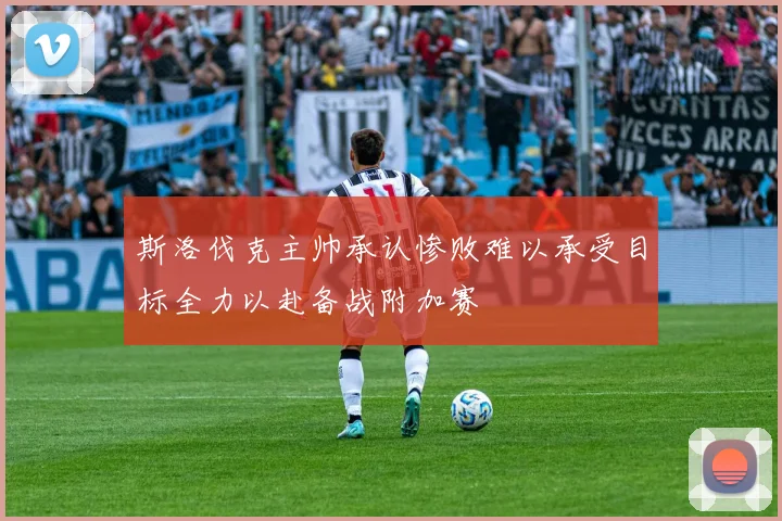 斯洛伐克主帅承认惨败难以承受目标全力以赴备战附加赛