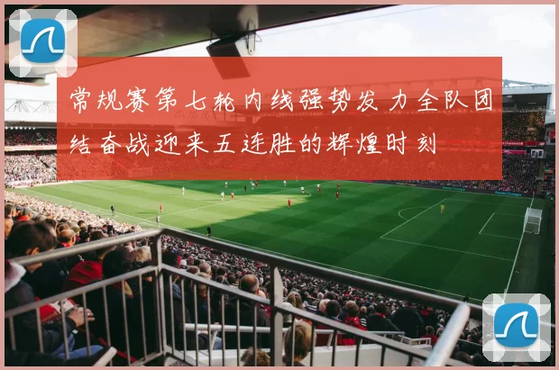 常规赛第七轮内线强势发力全队团结奋战迎来五连胜的辉煌时刻