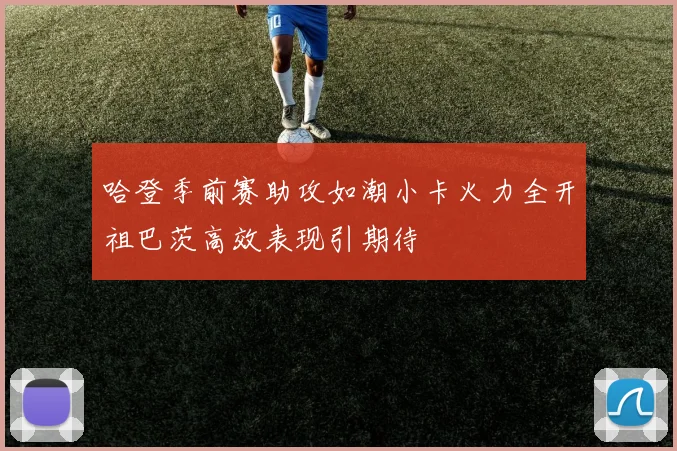 哈登季前赛助攻如潮小卡火力全开祖巴茨高效表现引期待