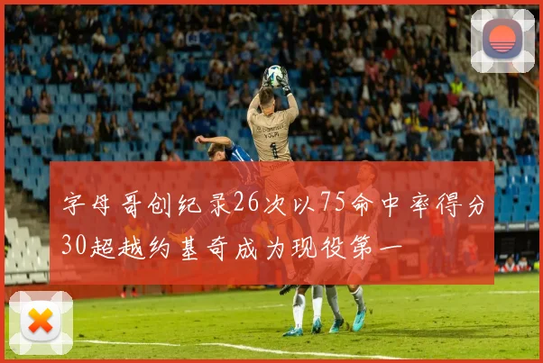 字母哥创纪录26次以75命中率得分30超越约基奇成为现役第一