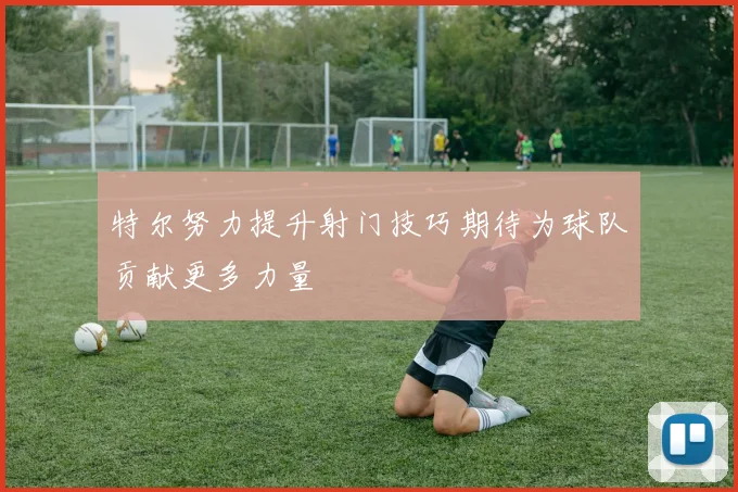 特尔努力提升射门技巧期待为球队贡献更多力量