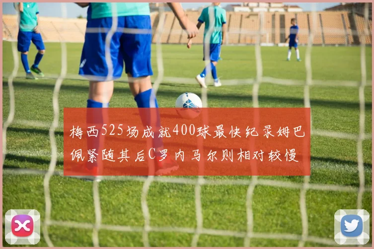 梅西525场成就400球最快纪录姆巴佩紧随其后C罗内马尔则相对较慢