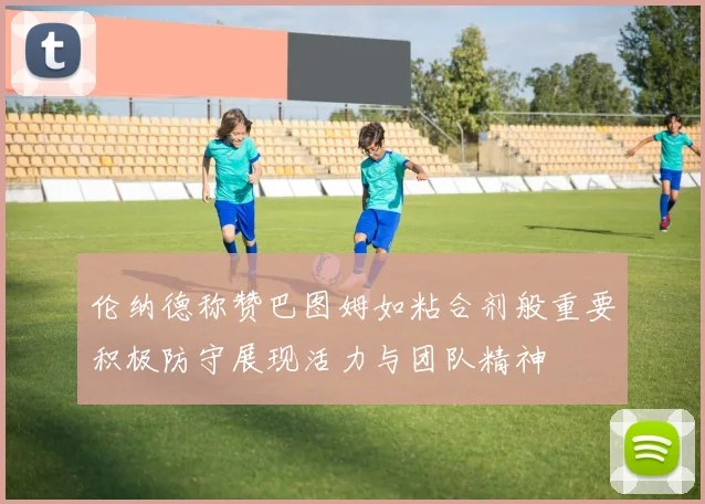 伦纳德称赞巴图姆如粘合剂般重要积极防守展现活力与团队精神