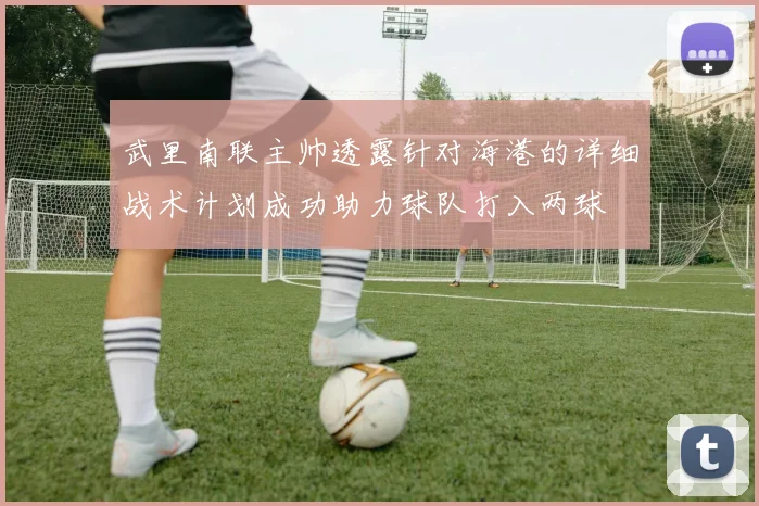 武里南联主帅透露针对海港的详细战术计划成功助力球队打入两球