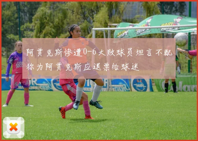 阿贾克斯惨遭0-6大败球员坦言不配称为阿贾克斯应退票给球迷