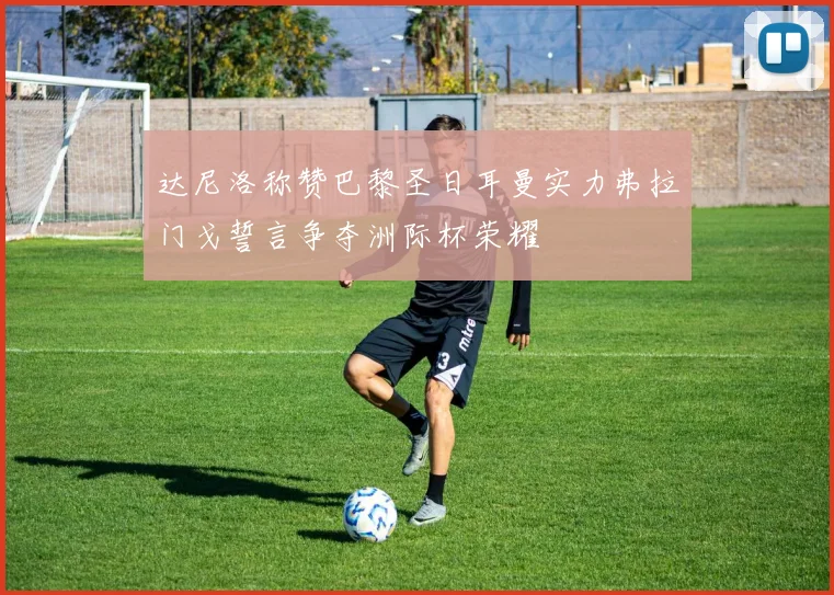 达尼洛称赞巴黎圣日耳曼实力弗拉门戈誓言争夺洲际杯荣耀