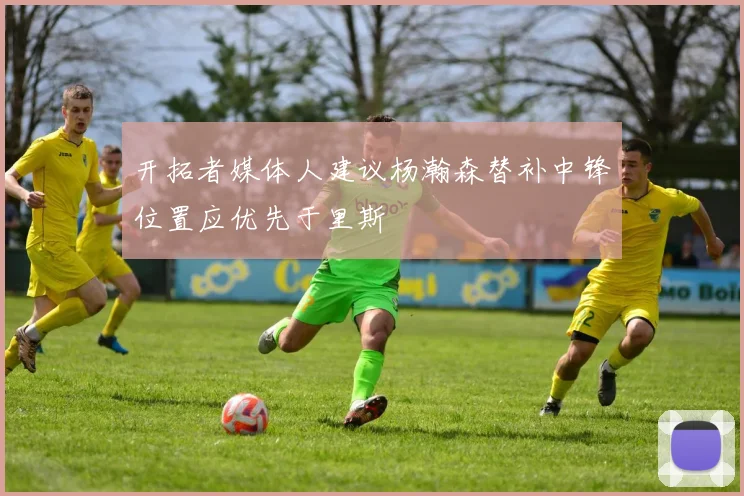 开拓者媒体人建议杨瀚森替补中锋位置应优先于里斯