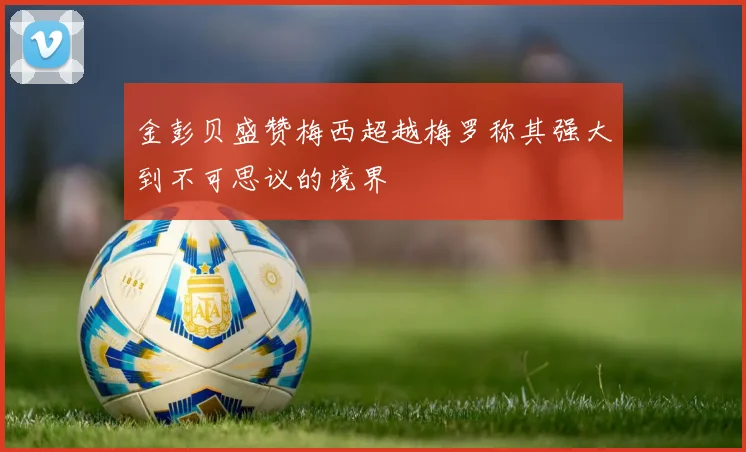 金彭贝盛赞梅西超越梅罗称其强大到不可思议的境界