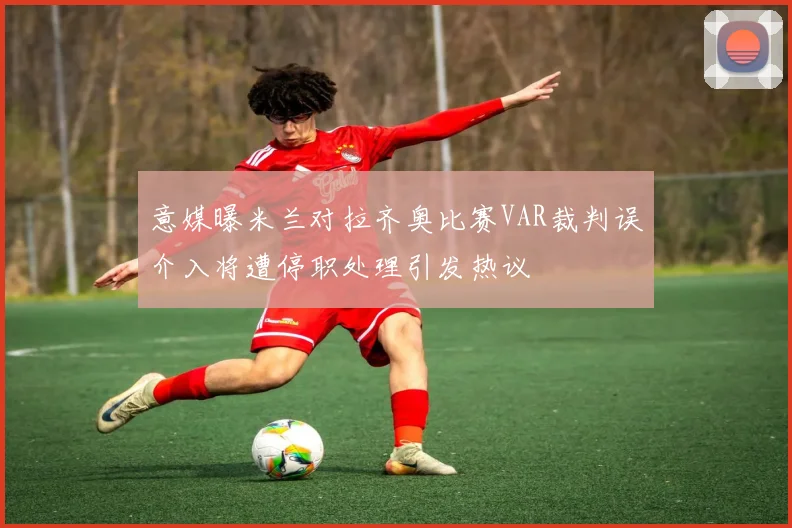 意媒曝米兰对拉齐奥比赛VAR裁判误介入将遭停职处理引发热议