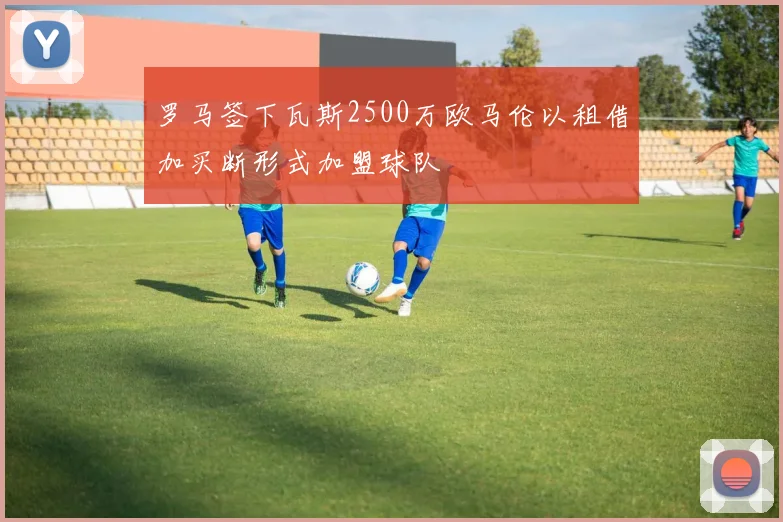 罗马签下瓦斯2500万欧马伦以租借加买断形式加盟球队