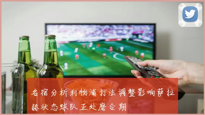 名宿分析利物浦打法调整影响萨拉赫状态球队正处磨合期
