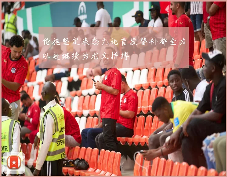 伦施坚定表态无论首发替补都全力以赴继续为尤文拼搏
