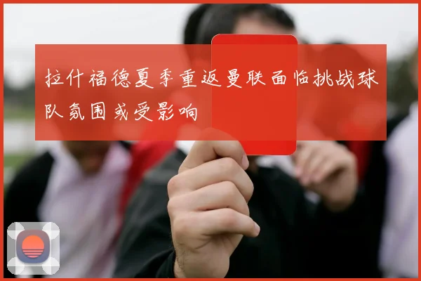 拉什福德夏季重返曼联面临挑战球队氛围或受影响