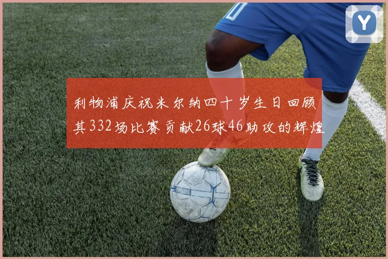 利物浦庆祝米尔纳四十岁生日回顾其332场比赛贡献26球46助攻的辉煌历程