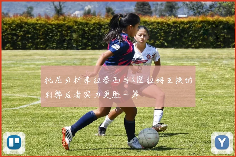 托尼分析弗拉泰西与K图拉姆互换的利弊后者实力更胜一筹