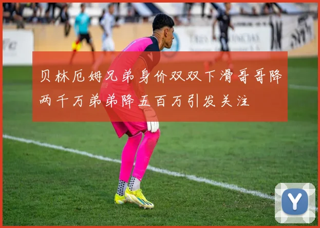 贝林厄姆兄弟身价双双下滑哥哥降两千万弟弟降五百万引发关注