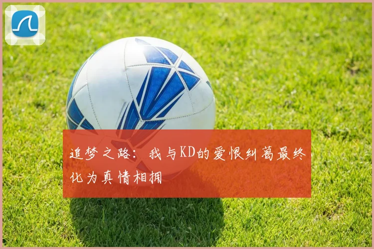 追梦之路：我与KD的爱恨纠葛最终化为真情相拥