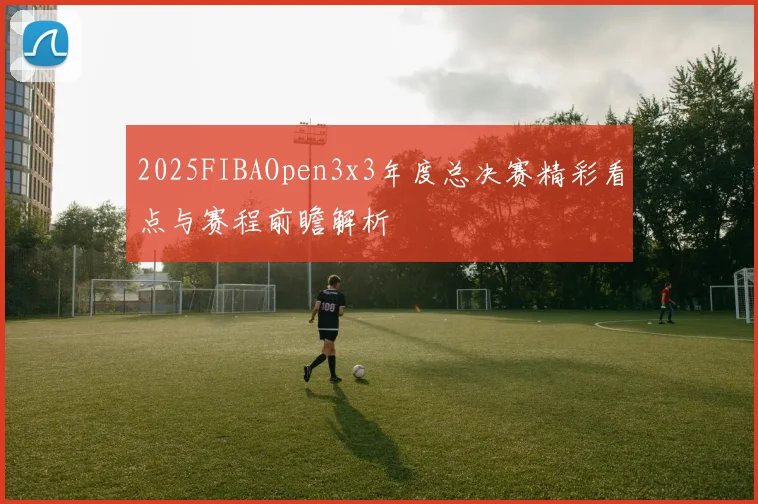 2025FIBAOpen3x3年度总决赛精彩看点与赛程前瞻解析