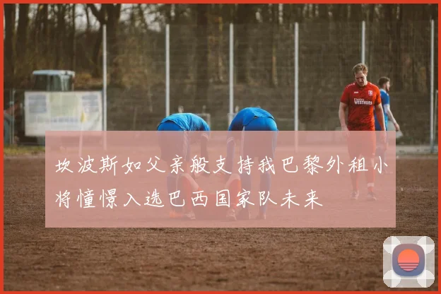 坎波斯如父亲般支持我巴黎外租小将憧憬入选巴西国家队未来
